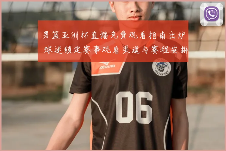 男篮亚洲杯直播免费观看指南出炉 球迷锁定赛事观看渠道与赛程安排