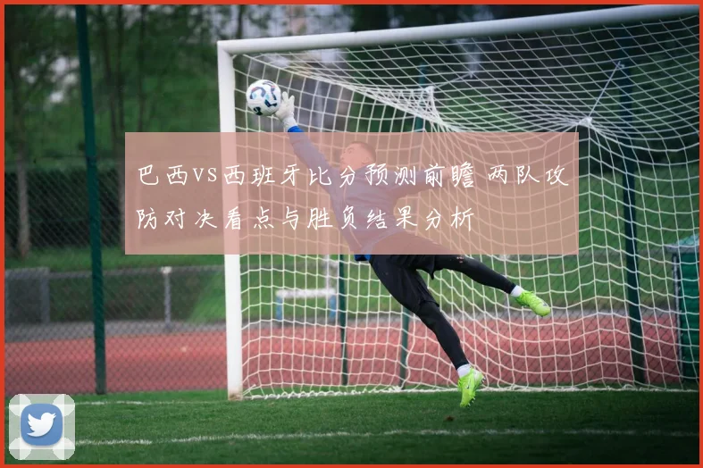 巴西vs西班牙比分预测前瞻 两队攻防对决看点与胜负结果分析
