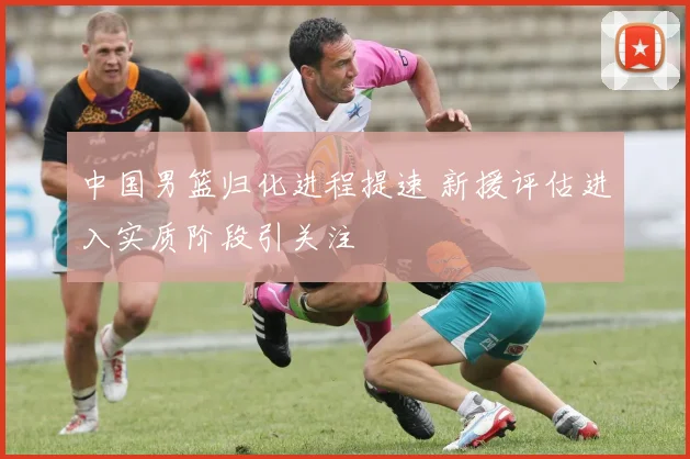 中国男篮归化进程提速 新援评估进入实质阶段引关注