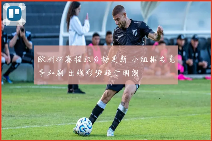欧洲杯赛程积分榜更新 小组排名竞争加剧 出线形势趋于明朗