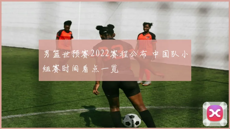 男篮世预赛2022赛程公布 中国队小组赛时间看点一览