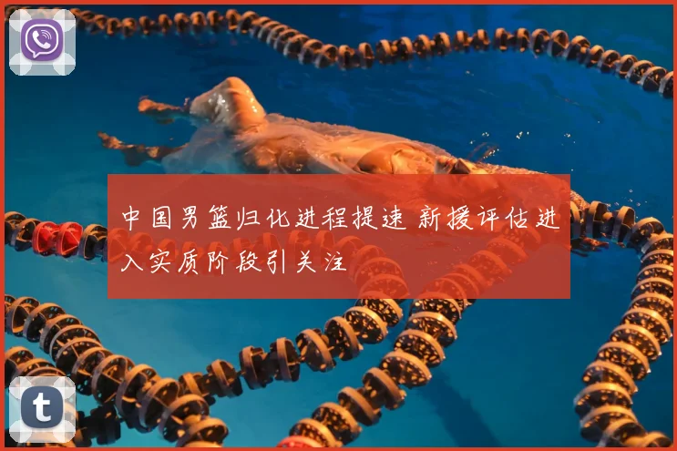 中国男篮归化进程提速 新援评估进入实质阶段引关注