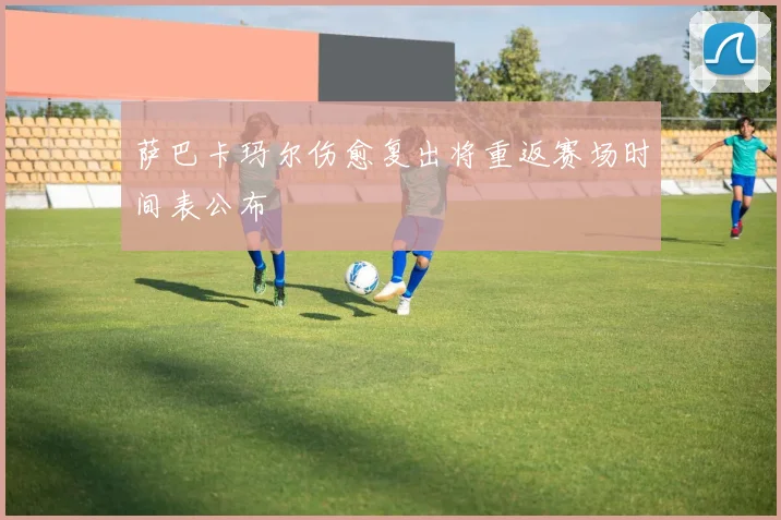 萨巴卡玛尔伤愈复出将重返赛场时间表公布