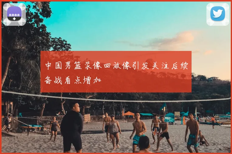 中国男篮录像回放像引发关注后续备战看点增加