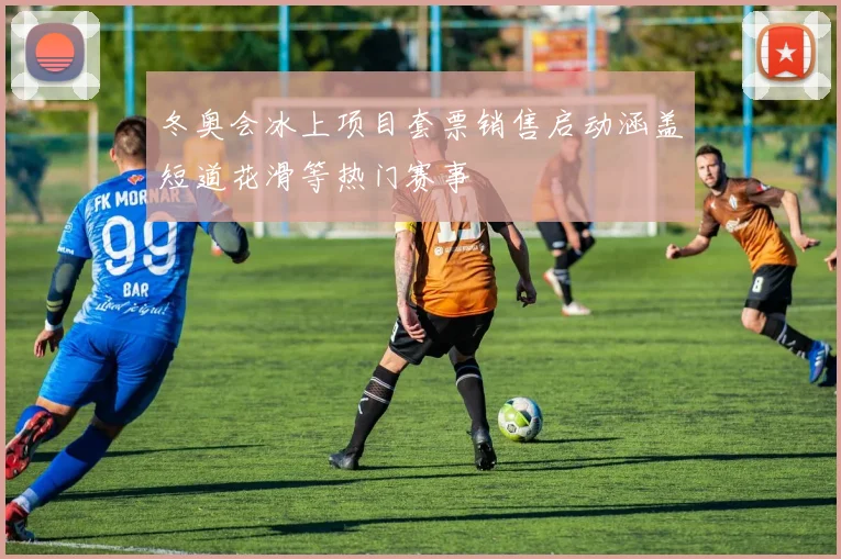 冬奥会冰上项目套票销售启动涵盖短道花滑等热门赛事