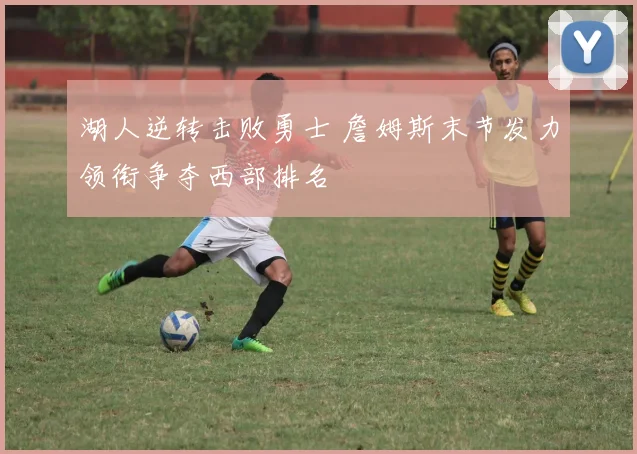 湖人逆转击败勇士 詹姆斯末节发力领衔争夺西部排名