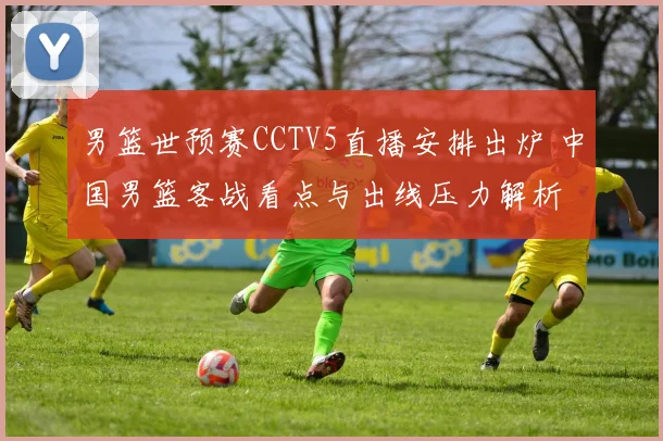 男篮世预赛CCTV5直播安排出炉 中国男篮客战看点与出线压力解析