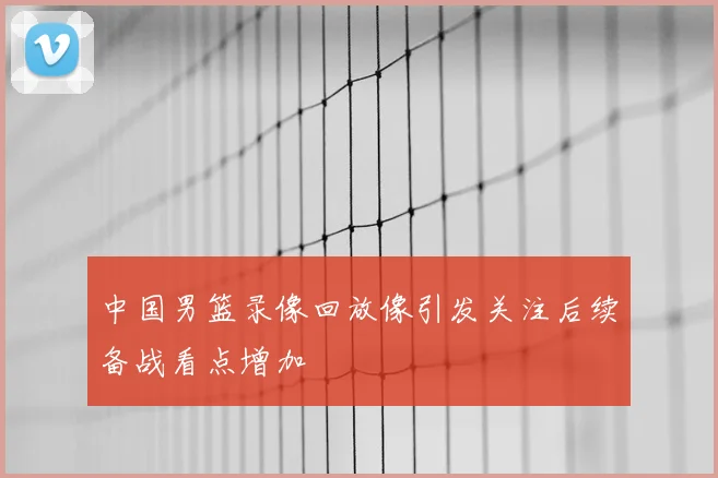 中国男篮录像回放像引发关注后续备战看点增加
