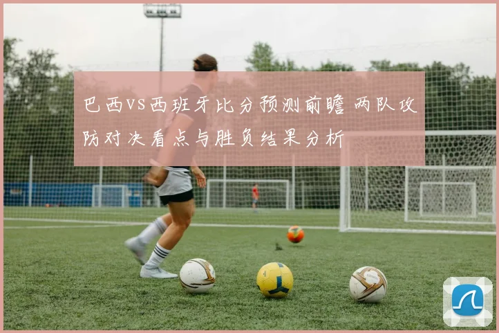 巴西vs西班牙比分预测前瞻 两队攻防对决看点与胜负结果分析