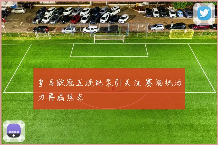 皇马欧冠五连纪录引关注 赛场统治力再成焦点