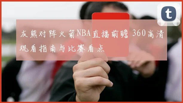 灰熊对阵火箭NBA直播前瞻 360高清观看指南与比赛看点