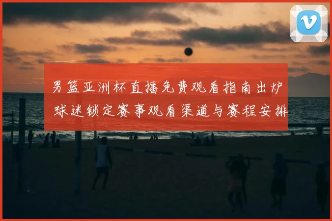 男篮亚洲杯直播免费观看指南出炉 球迷锁定赛事观看渠道与赛程安排