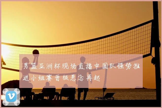 男篮亚洲杯现场直播中国队强势推进小组赛晋级悬念再起