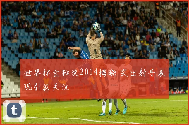 世界杯金靴奖2014揭晓 突出射手表现引发关注