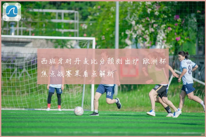 西班牙对丹麦比分预测出炉 欧洲杯焦点战赛果看点解析