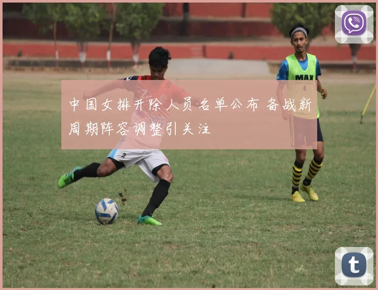 中国女排开除人员名单公布 备战新周期阵容调整引关注