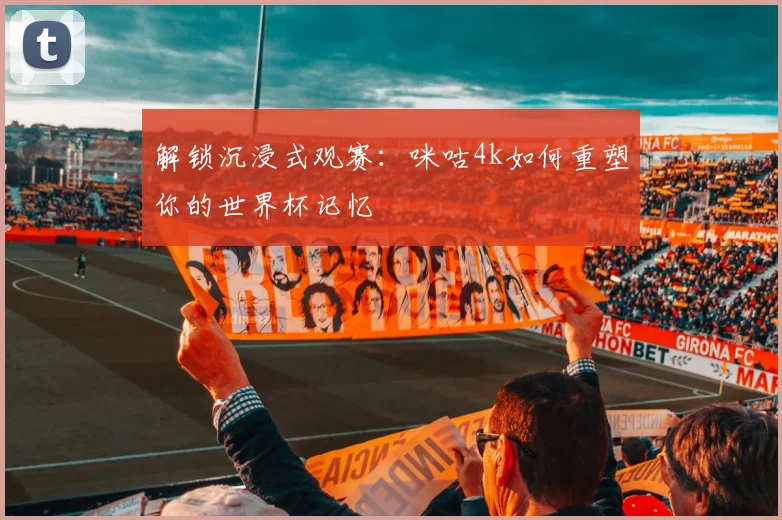 解锁沉浸式观赛：咪咕4k如何重塑你的世界杯记忆