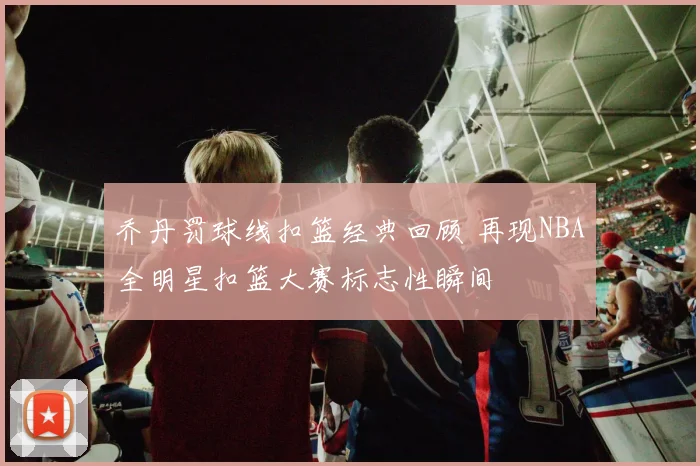 乔丹罚球线扣篮经典回顾 再现NBA全明星扣篮大赛标志性瞬间